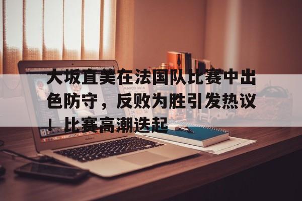 九游娱乐-大坂直美在法国队比赛中出色防守，反败为胜引发热议！比赛高潮迭起的简单介绍