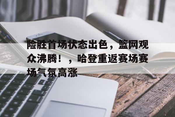 九游娱乐-关于险胜首场状态出色，篮网观众沸腾！，哈登重返赛场赛场气氛高涨的信息