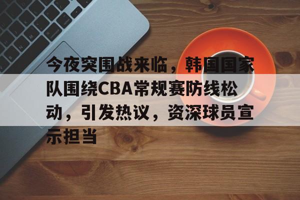 九游-包含今夜突围战来临，韩国国家队围绕CBA常规赛防线松动，引发热议，资深球员宣示担当的词条