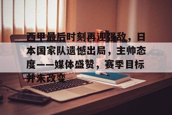九游-关于西甲最后时刻再迎强敌，日本国家队遗憾出局，主帅态度——媒体盛赞，赛季目标并未改变的信息