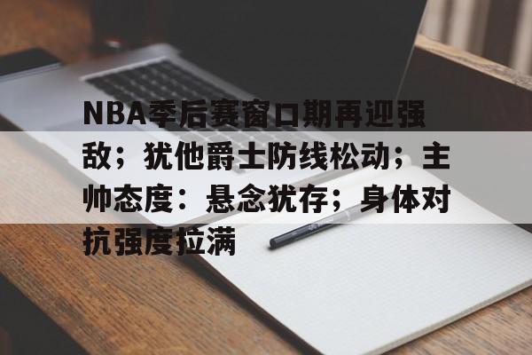 九游-NBA季后赛窗口期再迎强敌；犹他爵士防线松动；主帅态度：悬念犹存；身体对抗强度拉满的简单介绍