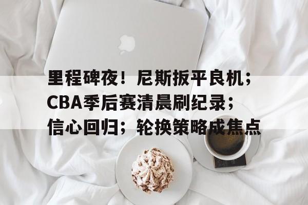 关于里程碑夜！尼斯扳平良机；CBA季后赛清晨刷纪录；信心回归；轮换策略成焦点的信息